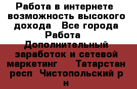 Работа в интернете, возможность высокого дохода - Все города Работа » Дополнительный заработок и сетевой маркетинг   . Татарстан респ.,Чистопольский р-н